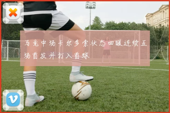 马竞中场卡尔多索状态回暖连续五场首发并打入首球