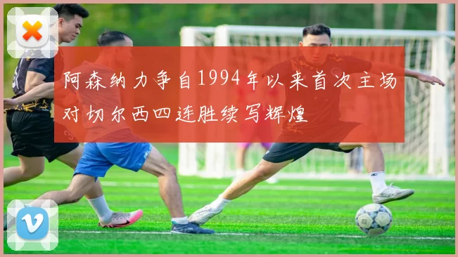 阿森纳力争自1994年以来首次主场对切尔西四连胜续写辉煌