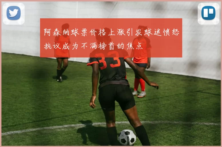 阿森纳球票价格上涨引发球迷愤怒抗议成为不满榜首的焦点
