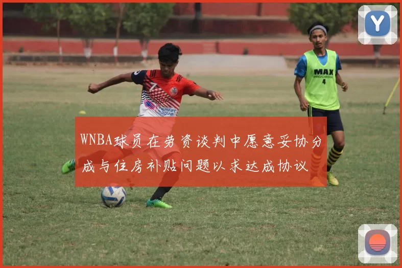 WNBA球员在劳资谈判中愿意妥协分成与住房补贴问题以求达成协议