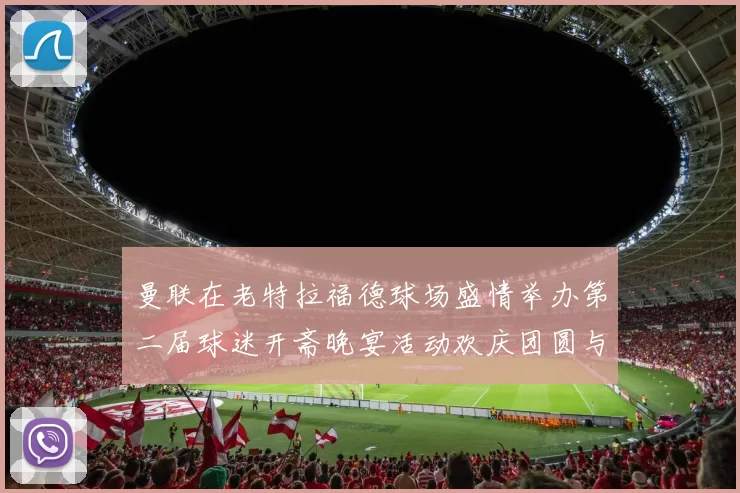 曼联在老特拉福德球场盛情举办第二届球迷开斋晚宴活动欢庆团圆与友谊